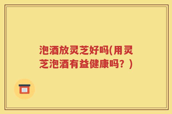 泡酒放灵芝好吗(用灵芝泡酒有益健康吗？)