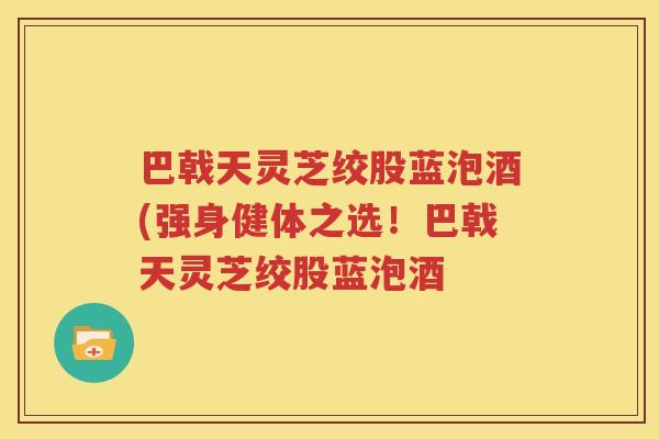巴戟天灵芝绞股蓝泡酒(强身健体之选！巴戟天灵芝绞股蓝泡酒