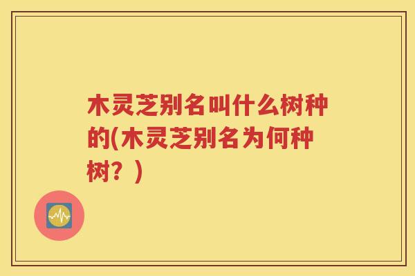 木灵芝别名叫什么树种的(木灵芝别名为何种树？)