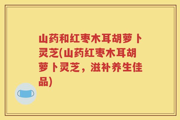 山药和红枣木耳胡萝卜灵芝(山药红枣木耳胡萝卜灵芝，滋补养生佳品)