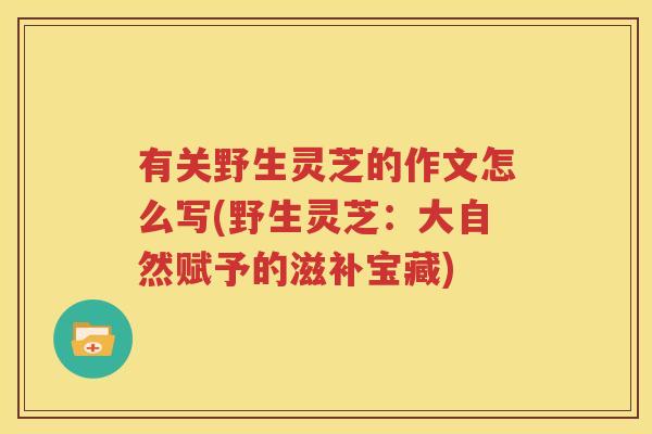 有关野生灵芝的作文怎么写(野生灵芝：大自然赋予的滋补宝藏)