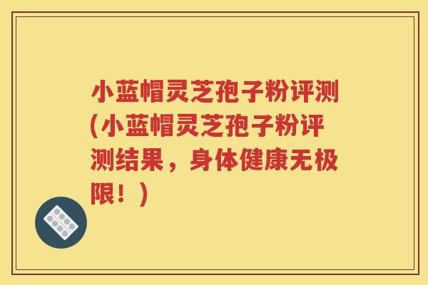 小蓝帽灵芝孢子粉评测(小蓝帽灵芝孢子粉评测结果，身体健康无极限！)