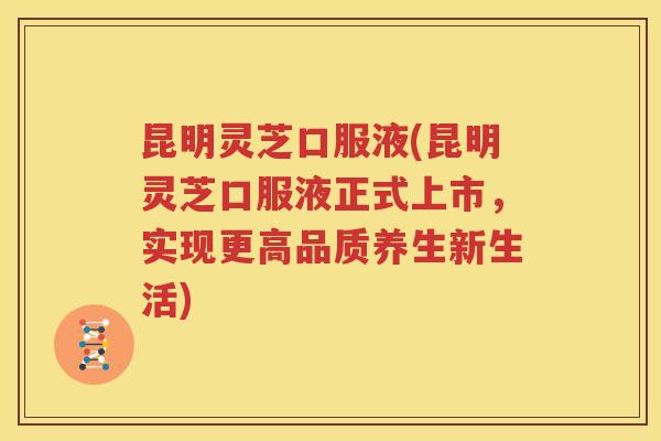 昆明灵芝口服液(昆明灵芝口服液正式上市，实现更高品质养生新生活)