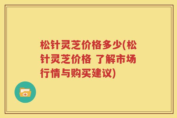松针灵芝价格多少(松针灵芝价格 了解市场行情与购买建议)