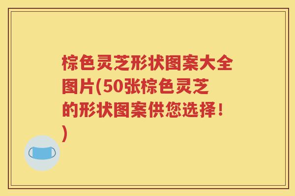 棕色灵芝形状图案大全图片(50张棕色灵芝的形状图案供您选择！)