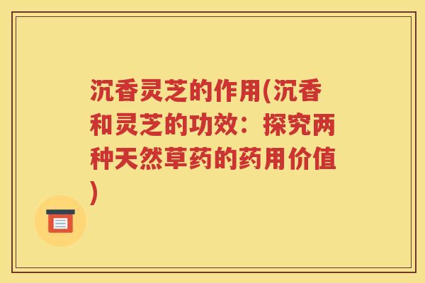 沉香灵芝的作用(沉香和灵芝的功效：探究两种天然草药的药用价值)