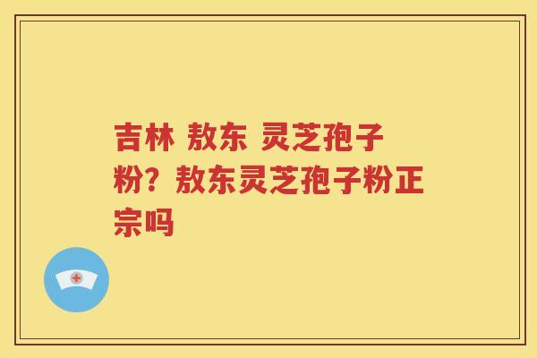 吉林 敖东 灵芝孢子粉？敖东灵芝孢子粉正宗吗