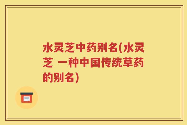水灵芝中药别名(水灵芝 一种中国传统草药的别名)