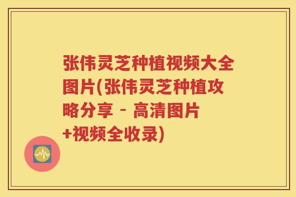 张伟灵芝种植视频大全图片(张伟灵芝种植攻略分享 - 高清图片+视频全收录)