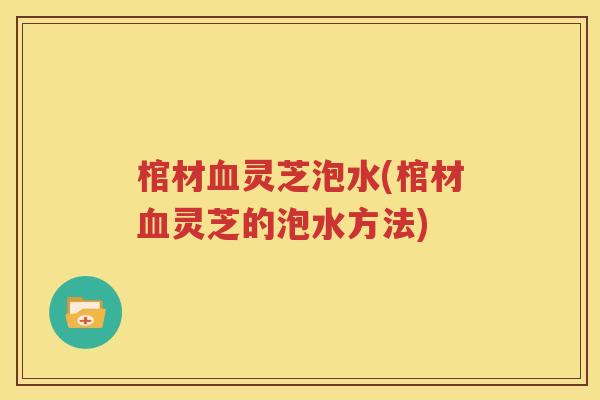 棺材血灵芝泡水(棺材血灵芝的泡水方法)