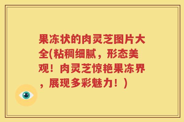 果冻状的肉灵芝图片大全(粘稠细腻，形态美观！肉灵芝惊艳果冻界，展现多彩魅力！)