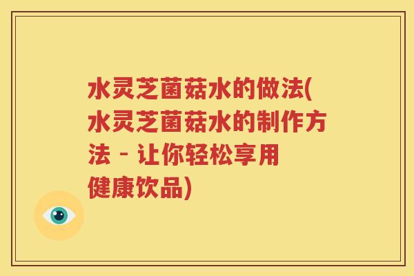 水灵芝菌菇水的做法(水灵芝菌菇水的制作方法 - 让你轻松享用健康饮品)