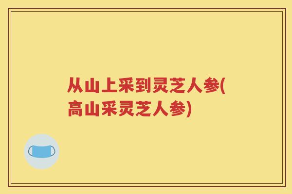 从山上采到灵芝人参(高山采灵芝人参)