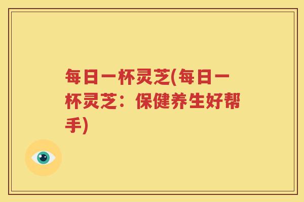 每日一杯灵芝(每日一杯灵芝：保健养生好帮手)