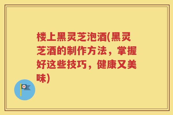 楼上黑灵芝泡酒(黑灵芝酒的制作方法，掌握好这些技巧，健康又美味)