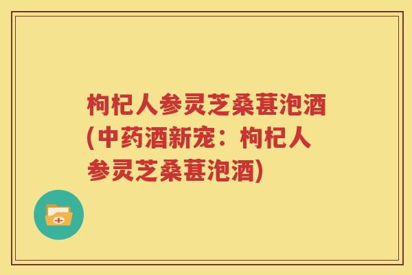 枸杞人参灵芝桑葚泡酒(中药酒新宠：枸杞人参灵芝桑葚泡酒)