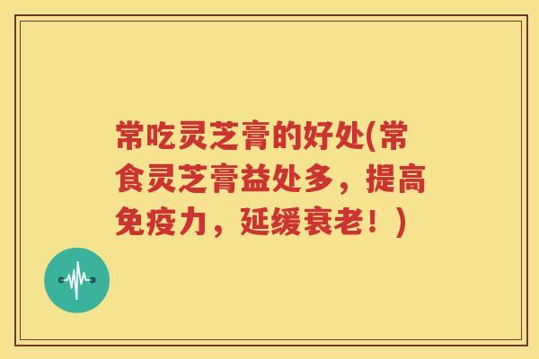 常吃灵芝膏的好处(常食灵芝膏益处多，提高免疫力，延缓衰老！)