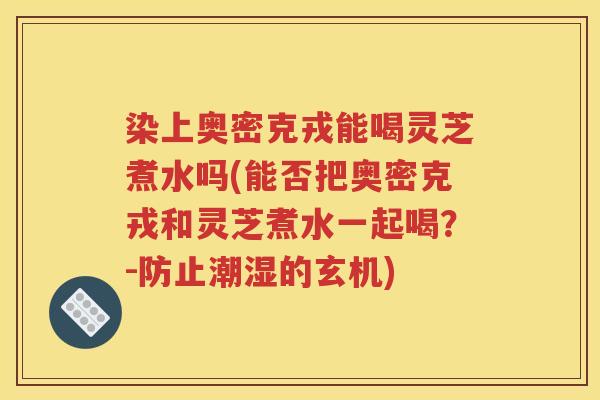染上奥密克戎能喝灵芝煮水吗(能否把奥密克戎和灵芝煮水一起喝？-防止潮湿的玄机)
