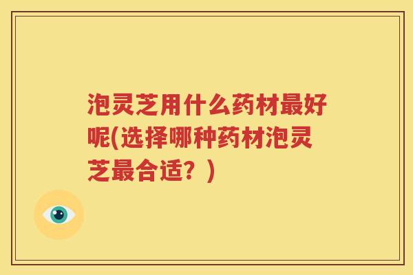 泡灵芝用什么药材最好呢(选择哪种药材泡灵芝最合适？)