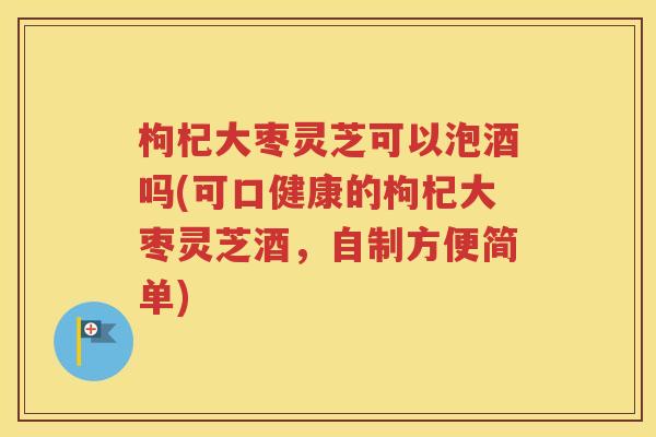 枸杞大枣灵芝可以泡酒吗(可口健康的枸杞大枣灵芝酒，自制方便简单)