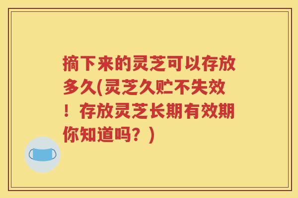 摘下来的灵芝可以存放多久(灵芝久贮不失效！存放灵芝长期有效期你知道吗？)