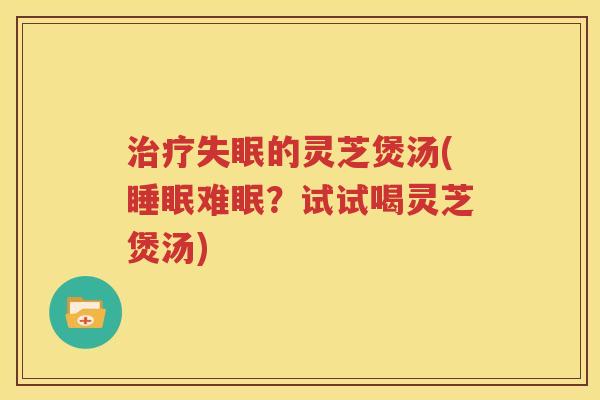 治疗失眠的灵芝煲汤(睡眠难眠？试试喝灵芝煲汤)