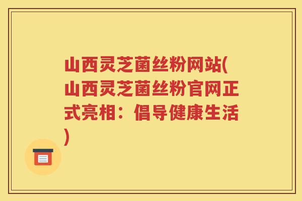 山西灵芝菌丝粉网站(山西灵芝菌丝粉官网正式亮相：倡导健康生活)