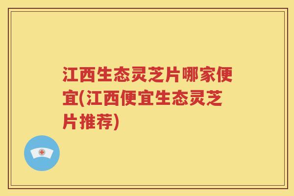 江西生态灵芝片哪家便宜(江西便宜生态灵芝片推荐)