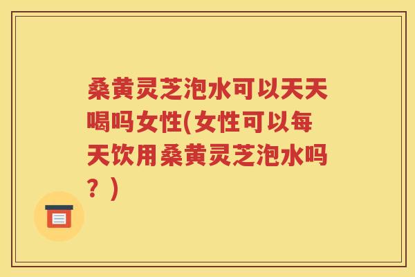 桑黄灵芝泡水可以天天喝吗女性(女性可以每天饮用桑黄灵芝泡水吗？)