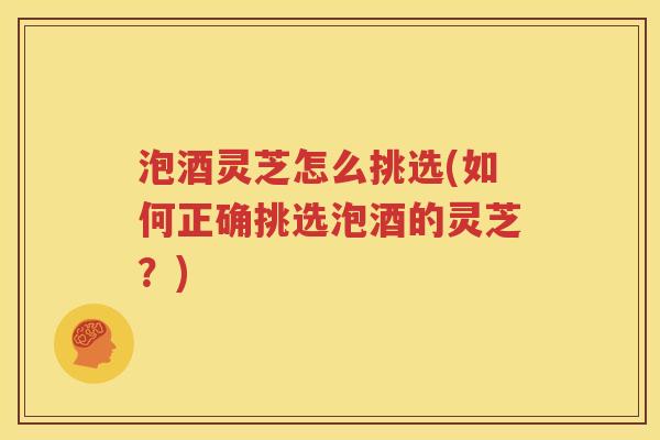 泡酒灵芝怎么挑选(如何正确挑选泡酒的灵芝？)