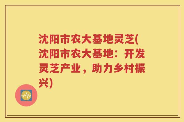 沈阳市农大基地灵芝(沈阳市农大基地：开发灵芝产业，助力乡村振兴)