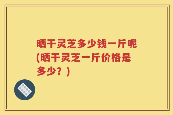 晒干灵芝多少钱一斤呢(晒干灵芝一斤价格是多少？)