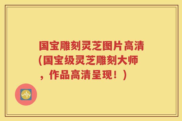 国宝雕刻灵芝图片高清(国宝级灵芝雕刻大师，作品高清呈现！)