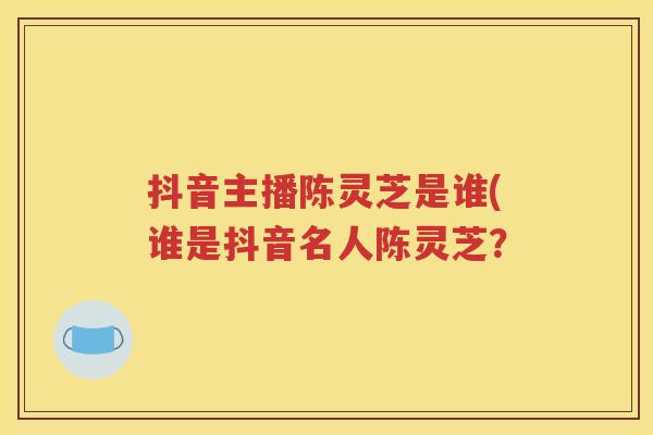 抖音主播陈灵芝是谁(谁是抖音名人陈灵芝？