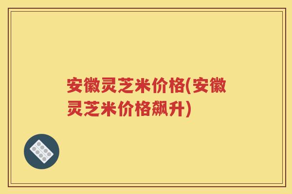 安徽灵芝米价格(安徽灵芝米价格飙升)