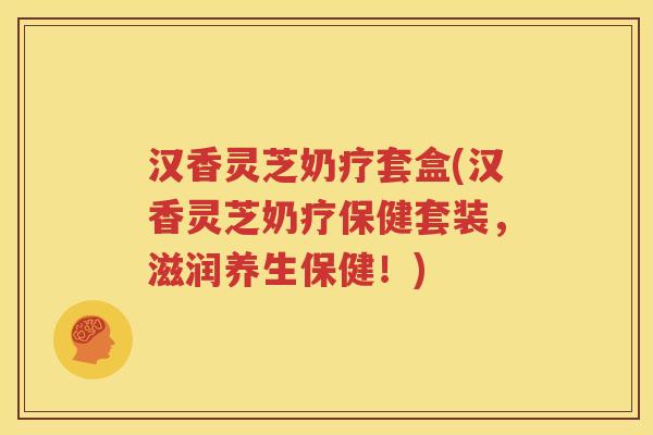 汉香灵芝奶疗套盒(汉香灵芝奶疗保健套装，滋润养生保健！)