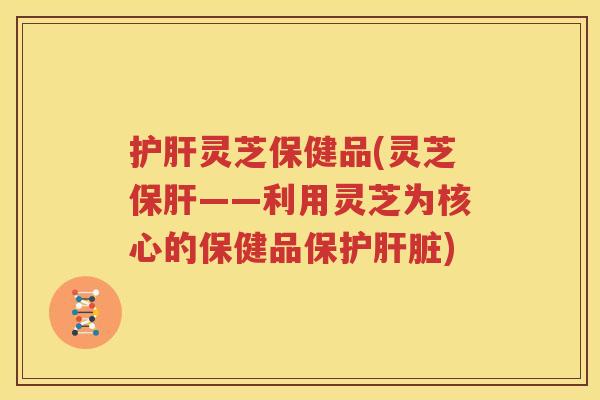 护肝灵芝保健品(灵芝保肝——利用灵芝为核心的保健品保护肝脏)