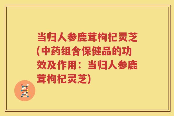 当归人参鹿茸枸杞灵芝(中药组合保健品的功效及作用：当归人参鹿茸枸杞灵芝)