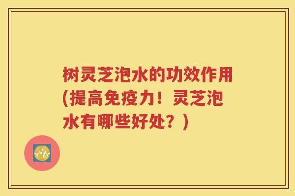 树灵芝泡水的功效作用(提高免疫力！灵芝泡水有哪些好处？)