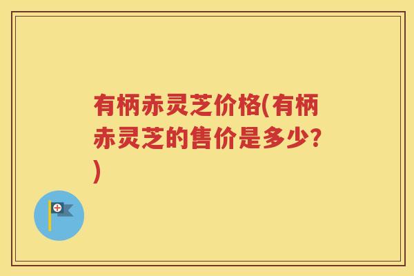 有柄赤灵芝价格(有柄赤灵芝的售价是多少？)