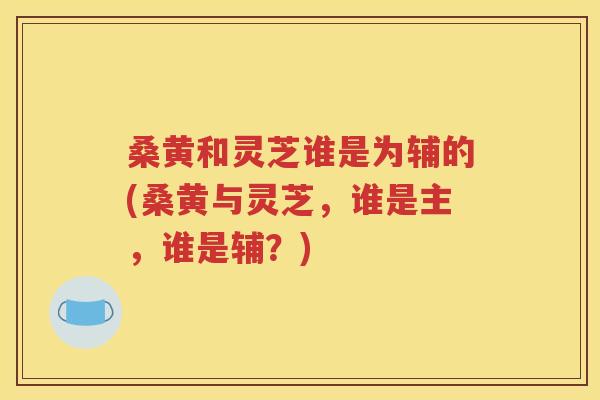 桑黄和灵芝谁是为辅的(桑黄与灵芝，谁是主，谁是辅？)