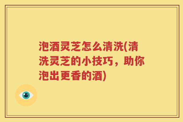 泡酒灵芝怎么清洗(清洗灵芝的小技巧，助你泡出更香的酒)
