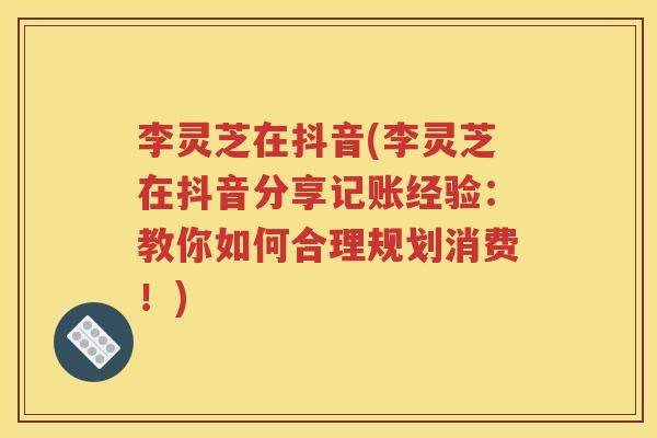 李灵芝在抖音(李灵芝在抖音分享记账经验：教你如何合理规划消费！)