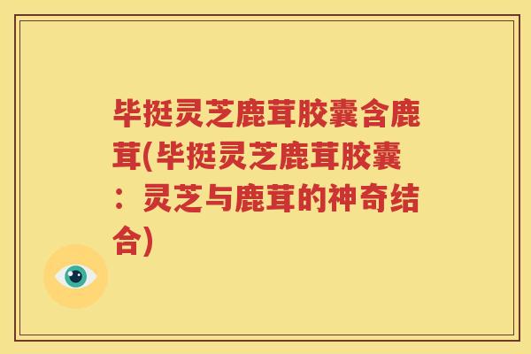 毕挺灵芝鹿茸胶囊含鹿茸(毕挺灵芝鹿茸胶囊：灵芝与鹿茸的神奇结合)