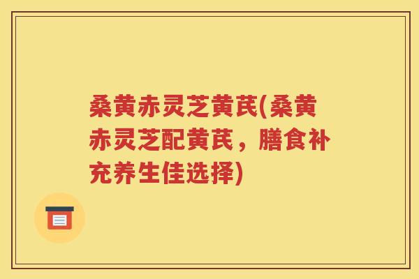 桑黄赤灵芝黄芪(桑黄赤灵芝配黄芪，膳食补充养生佳选择)