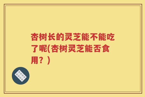 杏树长的灵芝能不能吃了呢(杏树灵芝能否食用？)