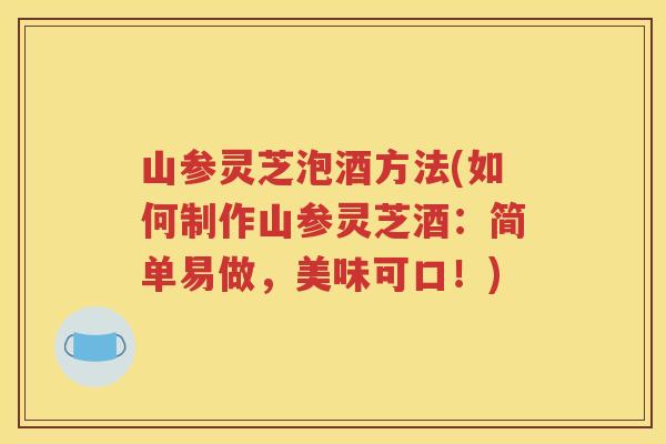 山参灵芝泡酒方法(如何制作山参灵芝酒：简单易做，美味可口！)