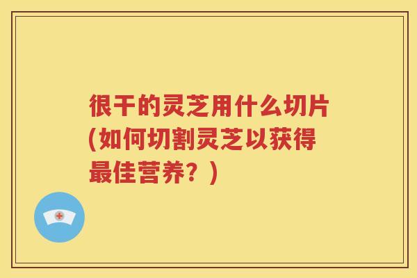 很干的灵芝用什么切片(如何切割灵芝以获得最佳营养？)