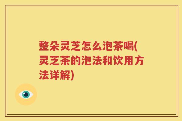 整朵灵芝怎么泡茶喝(灵芝茶的泡法和饮用方法详解)