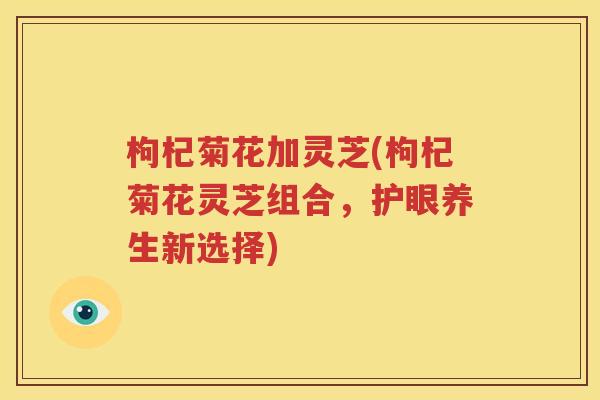 枸杞菊花加灵芝(枸杞菊花灵芝组合，护眼养生新选择)